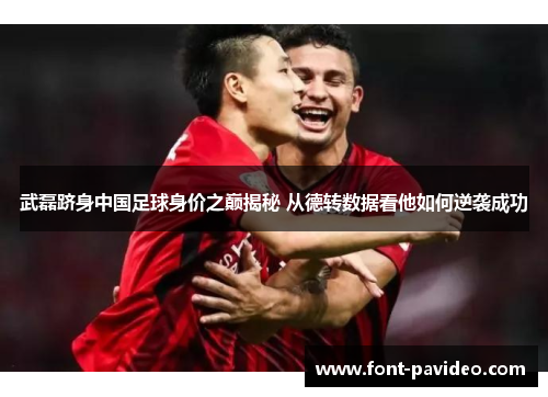 武磊跻身中国足球身价之巅揭秘 从德转数据看他如何逆袭成功