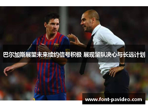巴尔加斯展望未来续约信号积极 展现留队决心与长远计划