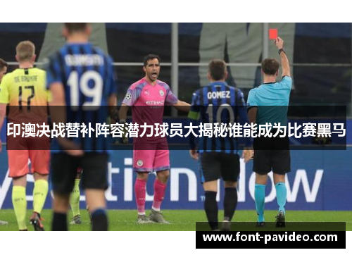 印澳决战替补阵容潜力球员大揭秘谁能成为比赛黑马