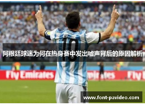 阿根廷球迷为何在热身赛中发出嘘声背后的原因解析