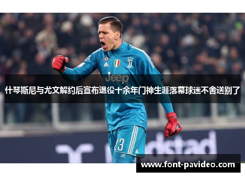什琴斯尼与尤文解约后宣布退役十余年门神生涯落幕球迷不舍送别了 什琴斯尼与尤文解约后宣布退役十余年门神生涯落幕球迷不舍送别了